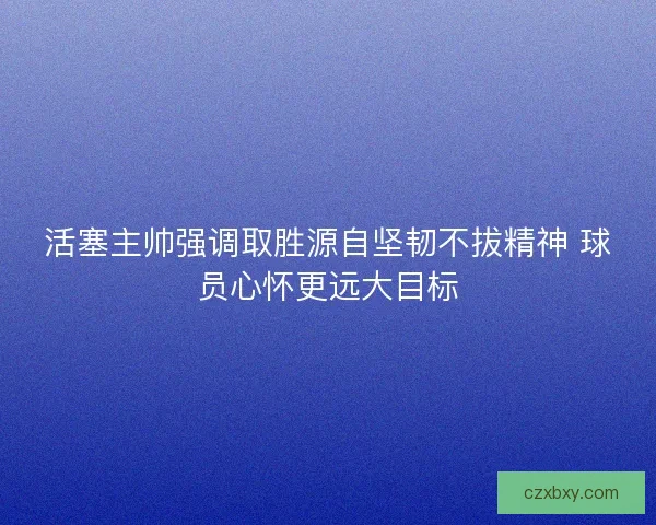 活塞主帅强调取胜源自坚韧不拔精神 球员心怀更远大目标