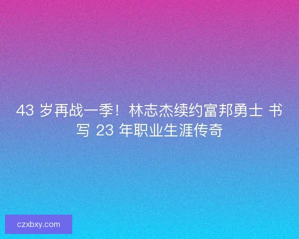 43 岁再战一季！林志杰续约富邦勇士 书写 23 年职业生涯传奇