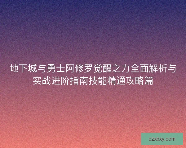 地下城与勇士阿修罗觉醒之力全面解析与实战进阶指南技能精通攻略篇