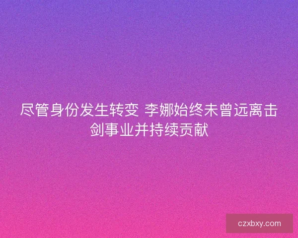 尽管身份发生转变 李娜始终未曾远离击剑事业并持续贡献