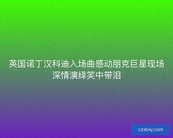 英国诺丁汉科迪入场曲感动朋克巨星现场深情演绎笑中带泪