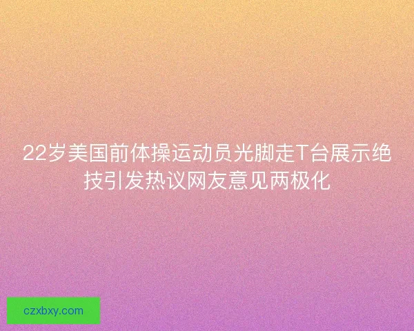 22岁美国前体操运动员光脚走T台展示绝技引发热议网友意见两极化