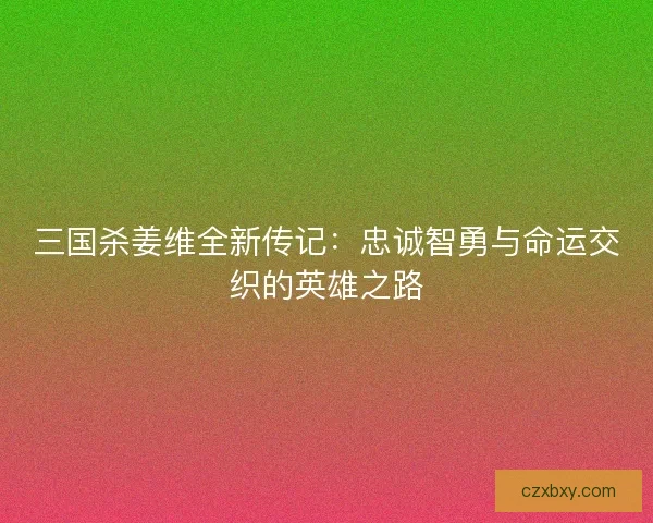 三国杀姜维全新传记：忠诚智勇与命运交织的英雄之路
