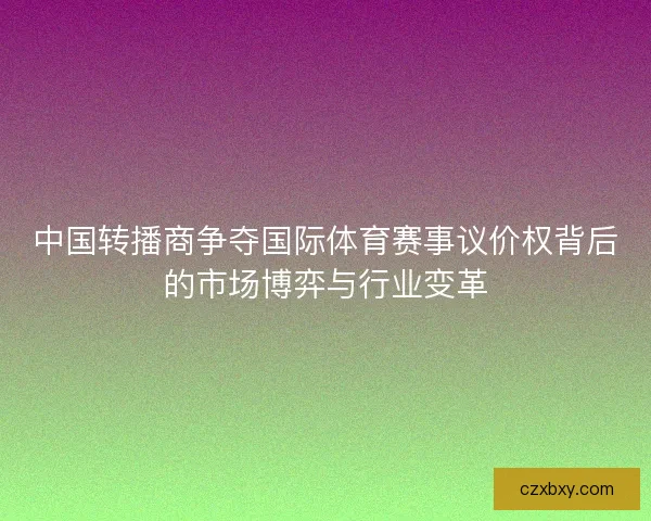中国转播商争夺国际体育赛事议价权背后的市场博弈与行业变革