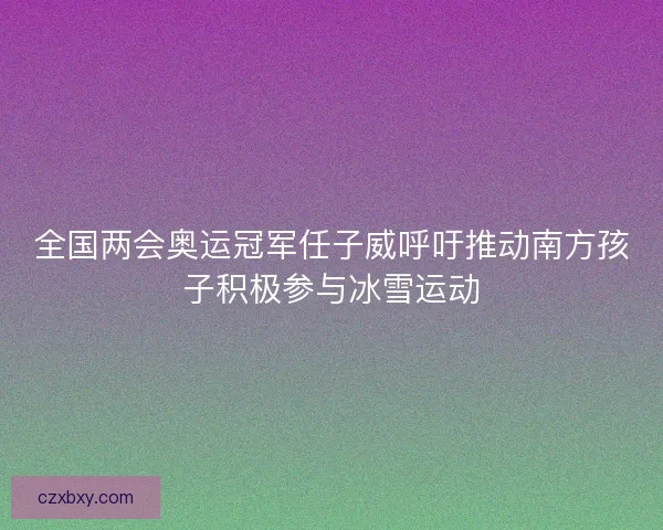 全国两会奥运冠军任子威呼吁推动南方孩子积极参与冰雪运动