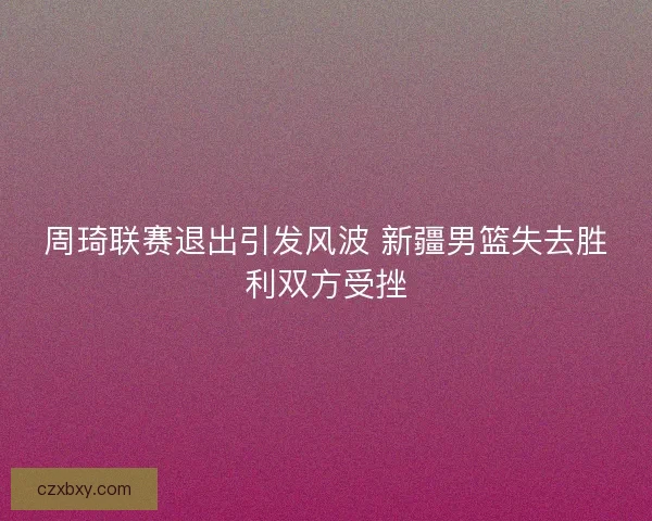 周琦联赛退出引发风波 新疆男篮失去胜利双方受挫