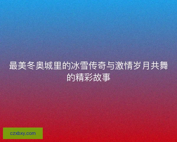 最美冬奥城里的冰雪传奇与激情岁月共舞的精彩故事