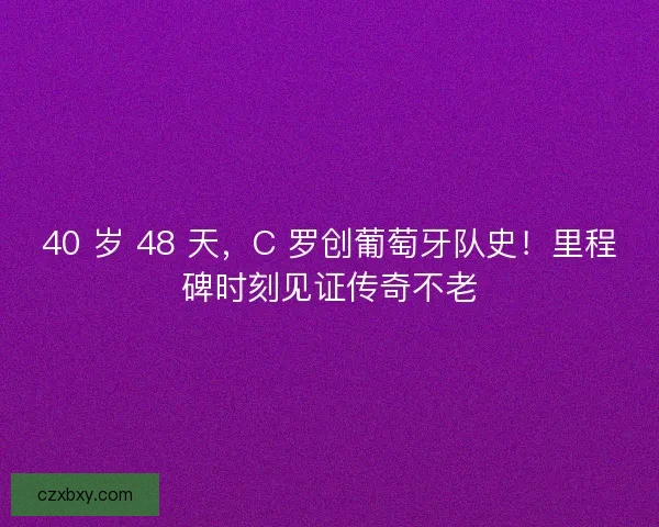 40 岁 48 天，C 罗创葡萄牙队史！里程碑时刻见证传奇不老