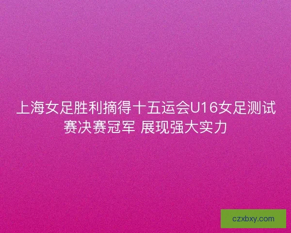 上海女足胜利摘得十五运会U16女足测试赛决赛冠军 展现强大实力