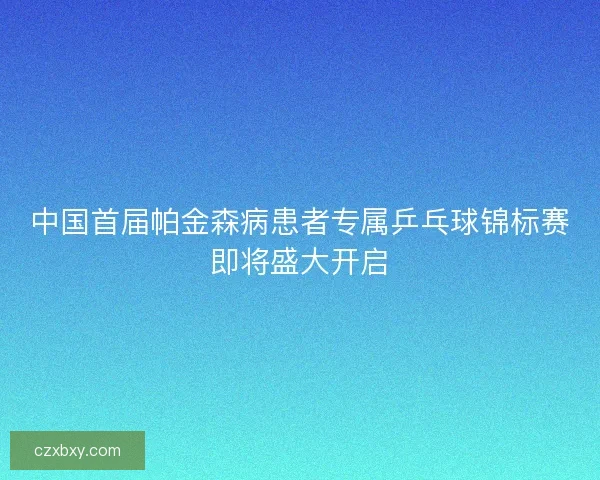 中国首届帕金森病患者专属乒乓球锦标赛即将盛大开启