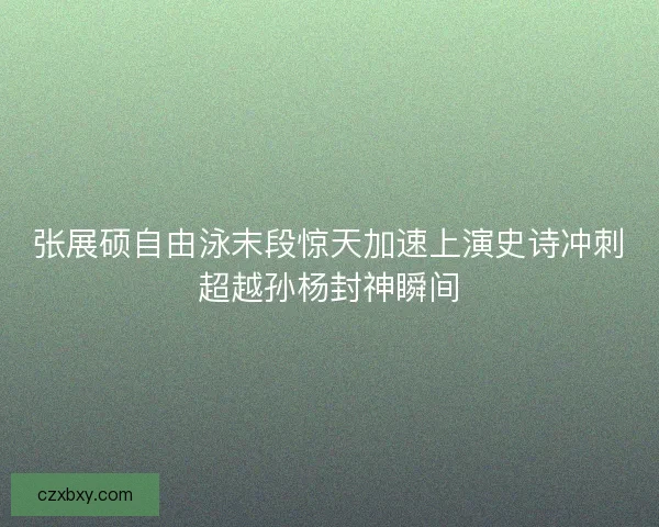 张展硕自由泳末段惊天加速上演史诗冲刺超越孙杨封神瞬间