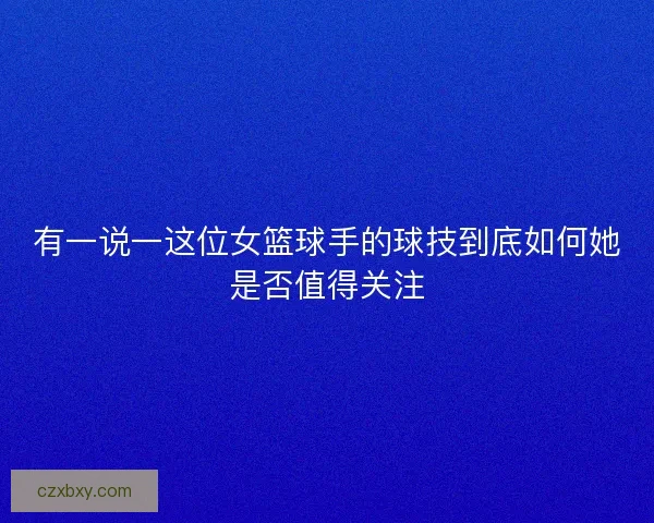 有一说一这位女篮球手的球技到底如何她是否值得关注