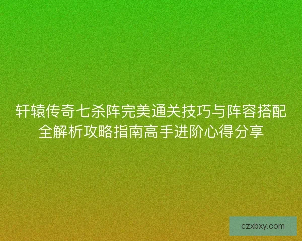 轩辕传奇七杀阵完美通关技巧与阵容搭配全解析攻略指南高手进阶心得分享