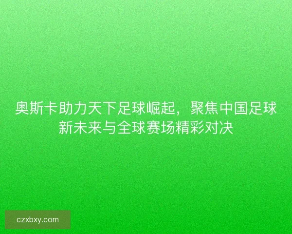 奥斯卡助力天下足球崛起，聚焦中国足球新未来与全球赛场精彩对决