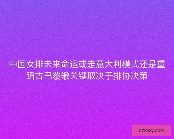 中国女排未来命运或走意大利模式还是重蹈古巴覆辙关键取决于排协决策