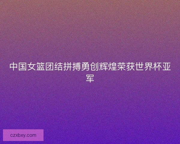 中国女篮团结拼搏勇创辉煌荣获世界杯亚军