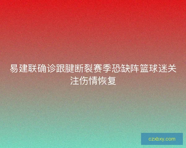 易建联确诊跟腱断裂赛季恐缺阵篮球迷关注伤情恢复