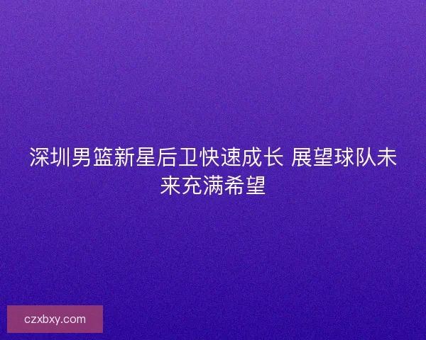 深圳男篮新星后卫快速成长 展望球队未来充满希望