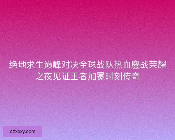 绝地求生巅峰对决全球战队热血鏖战荣耀之夜见证王者加冕时刻传奇
