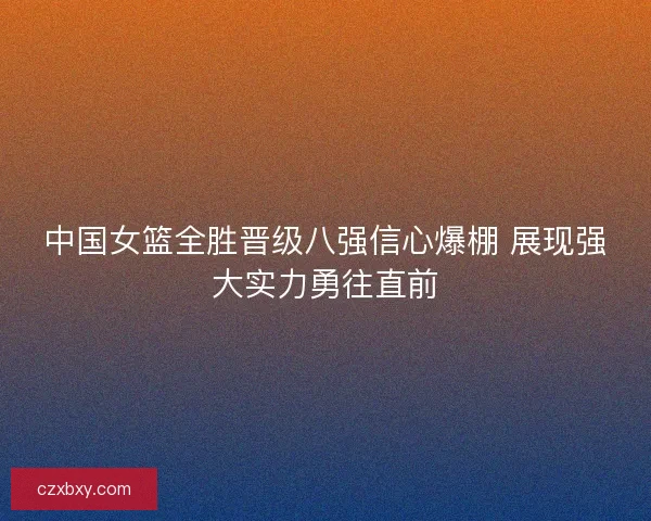 中国女篮全胜晋级八强信心爆棚 展现强大实力勇往直前 中国女篮全胜晋级八强信心爆棚 展现强大实力勇往直前