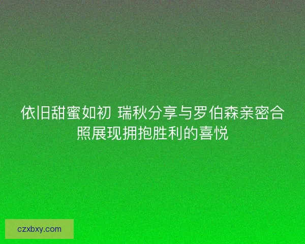 依旧甜蜜如初 瑞秋分享与罗伯森亲密合照展现拥抱胜利的喜悦