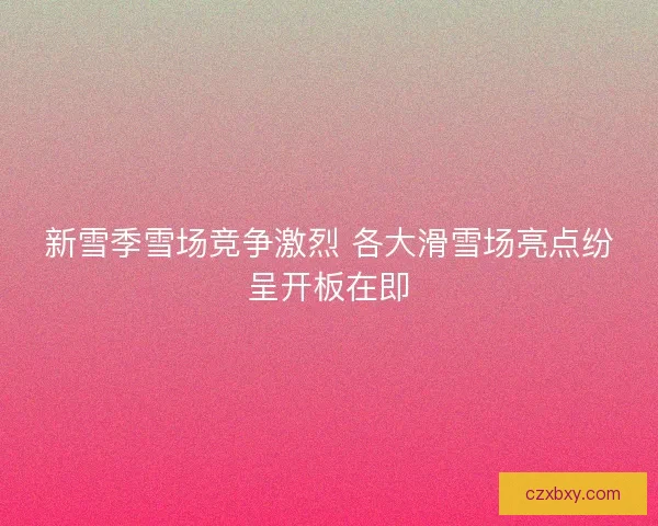 新雪季雪场竞争激烈 各大滑雪场亮点纷呈开板在即