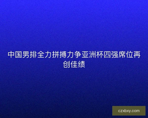 中国男排全力拼搏力争亚洲杯四强席位再创佳绩