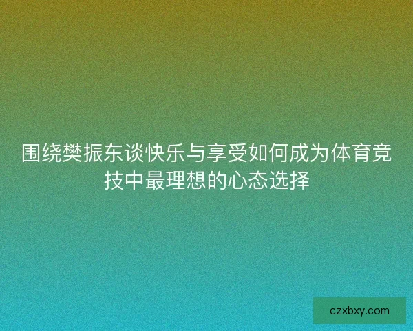 围绕樊振东谈快乐与享受如何成为体育竞技中最理想的心态选择
