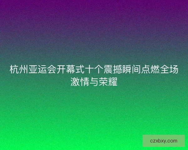 杭州亚运会开幕式十个震撼瞬间点燃全场激情与荣耀